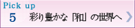 Pick up 5彩り豊かな「和」の世界へ